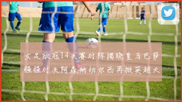 女足欧冠14决赛对阵揭晓皇马巴萨强强对决阿森纳切尔西再掀英超大战