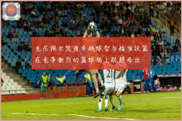 克尼佩尔凭借卓越球智与精准投篮在竞争激烈的篮球场上脱颖而出