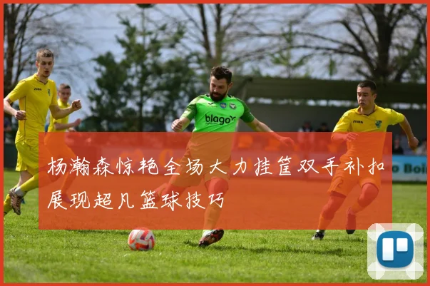杨瀚森惊艳全场大力挂筐双手补扣展现超凡篮球技巧
