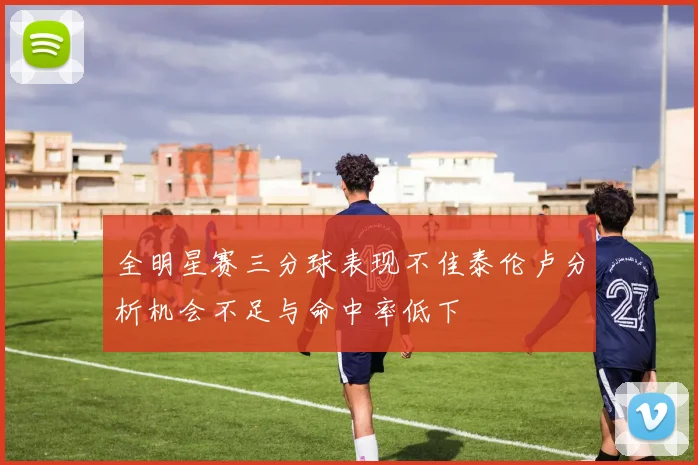 全明星赛三分球表现不佳泰伦卢分析机会不足与命中率低下