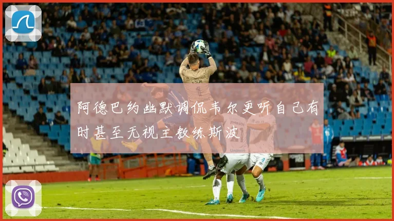 阿德巴约幽默调侃韦尔更听自己有时甚至无视主教练斯波