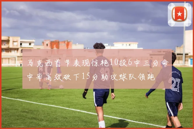 马克西首节表现惊艳10投6中三分命中率高效砍下15分助攻球队领跑