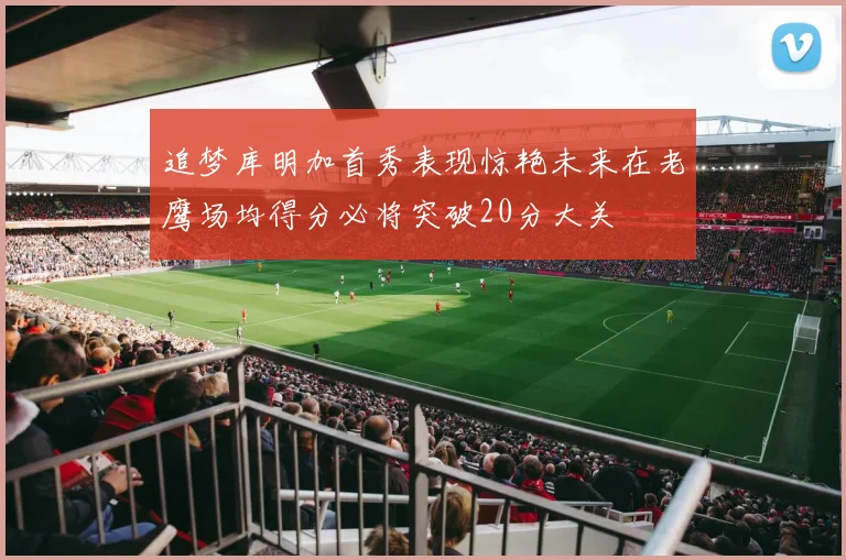 追梦库明加首秀表现惊艳未来在老鹰场均得分必将突破20分大关