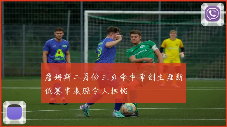 詹姆斯二月份三分命中率创生涯新低赛季表现令人担忧
