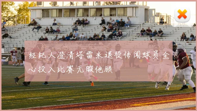 经纪人澄清塔雷米退役传闻球员全心投入比赛无暇他顾
