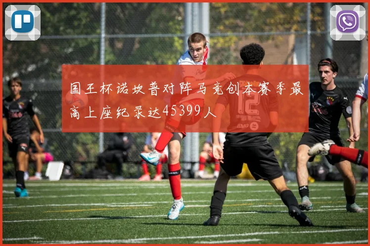 国王杯诺坎普对阵马竞创本赛季最高上座纪录达45399人