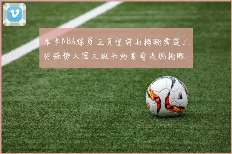 本季NBA球员正负值前七揭晓雷霆三将强势入围文班和约基奇表现抢眼