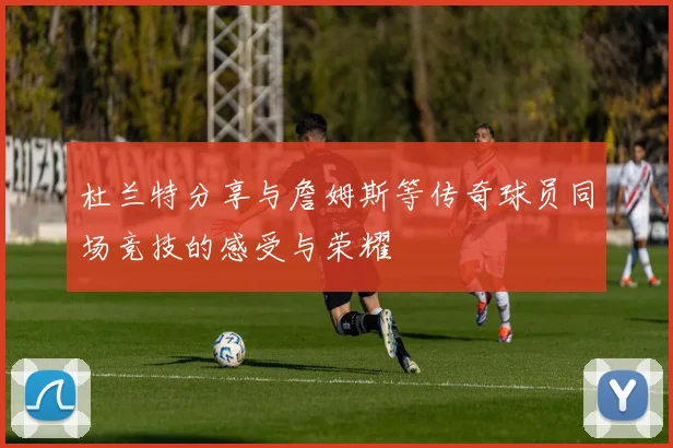 杜兰特分享与詹姆斯等传奇球员同场竞技的感受与荣耀