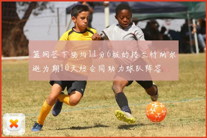篮网签下场均11分6板的格兰特纳尔逊为期10天短合同助力球队阵容
