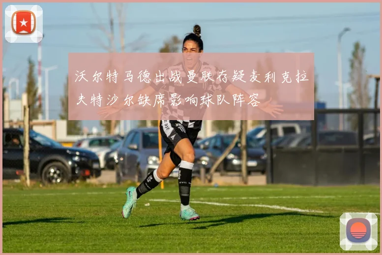 沃尔特马德出战曼联存疑麦利克拉夫特沙尔缺席影响球队阵容