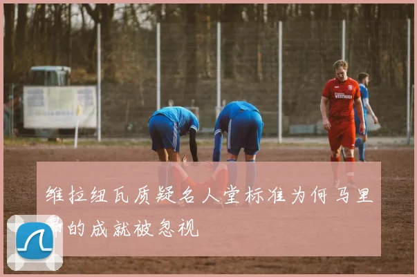维拉纽瓦质疑名人堂标准为何马里昂的成就被忽视