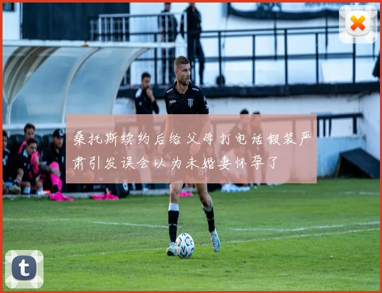 桑托斯续约后给父母打电话假装严肃引发误会以为未婚妻怀孕了